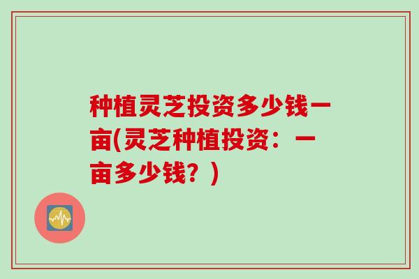 种植灵芝投资多少钱一亩(灵芝种植投资：一亩多少钱？)