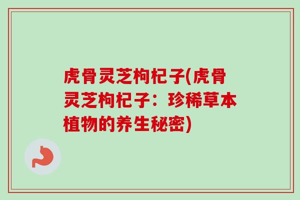 虎骨灵芝枸杞子(虎骨灵芝枸杞子：珍稀草本植物的养生秘密)