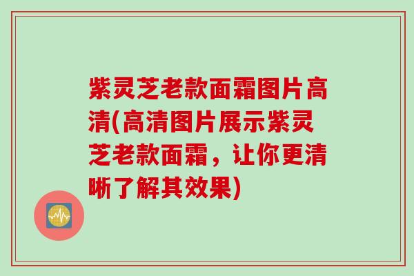 紫灵芝老款面霜图片高清(高清图片展示紫灵芝老款面霜，让你更清晰了解其效果)