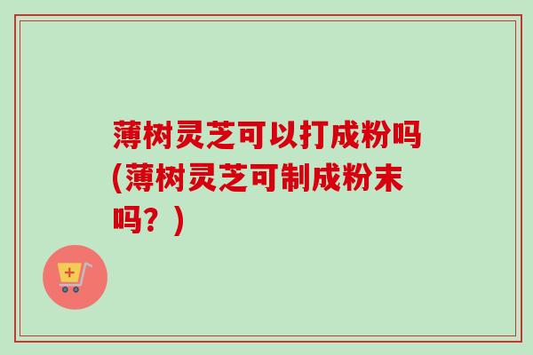薄树灵芝可以打成粉吗(薄树灵芝可制成粉末吗？)