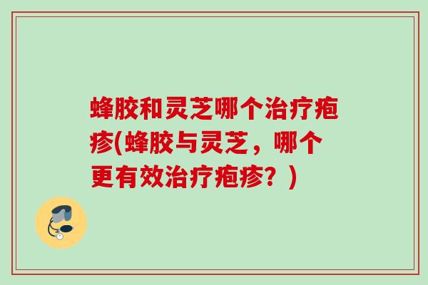 蜂胶和灵芝哪个治疗疱疹(蜂胶与灵芝，哪个更有效治疗疱疹？)