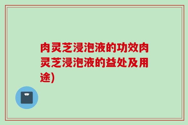 肉灵芝浸泡液的功效肉灵芝浸泡液的益处及用途)