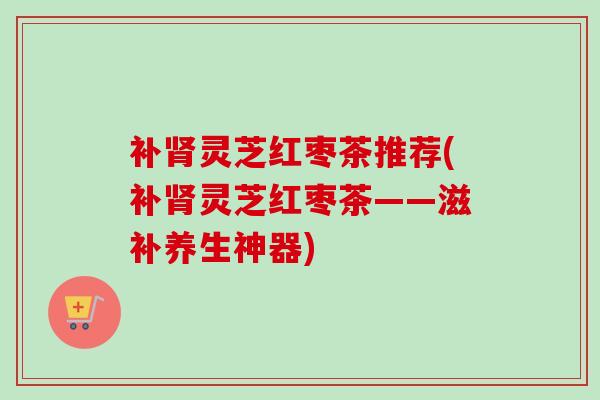 补肾灵芝红枣茶推荐(补肾灵芝红枣茶——滋补养生神器)