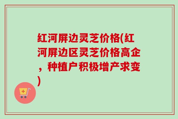 红河屏边灵芝价格(红河屏边区灵芝价格高企，种植户积极增产求变)