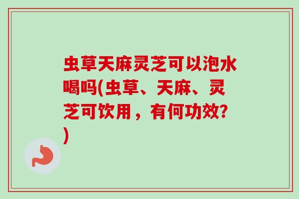 虫草天麻灵芝可以泡水喝吗(虫草、天麻、灵芝可饮用，有何功效？)