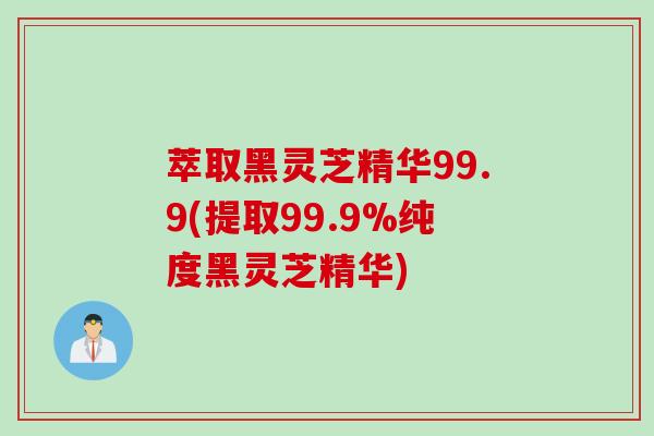 萃取黑灵芝精华99.9(提取99.9%纯度黑灵芝精华)