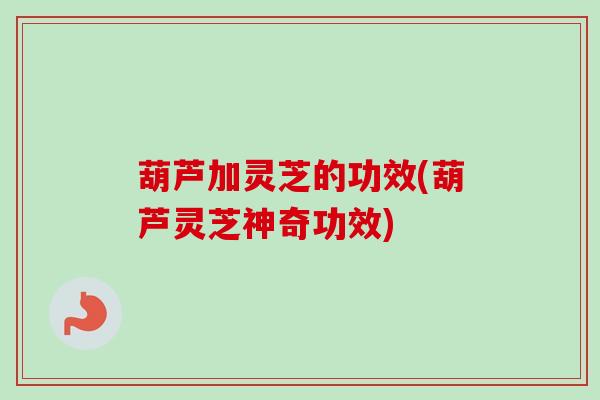 葫芦加灵芝的功效(葫芦灵芝神奇功效)