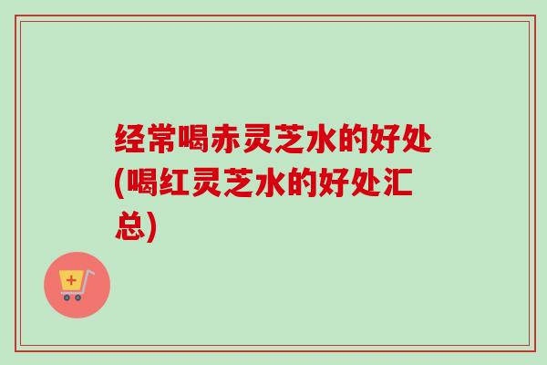 经常喝赤灵芝水的好处(喝红灵芝水的好处汇总)