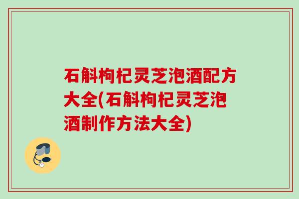 石斛枸杞灵芝泡酒配方大全(石斛枸杞灵芝泡酒制作方法大全)