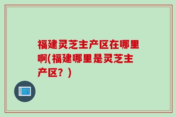 福建灵芝主产区在哪里啊(福建哪里是灵芝主产区？)