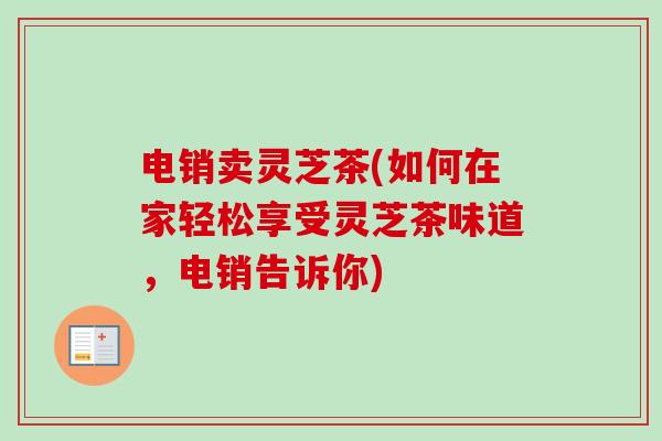 电销卖灵芝茶(如何在家轻松享受灵芝茶味道，电销告诉你)