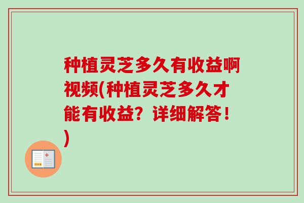 种植灵芝多久有收益啊视频(种植灵芝多久才能有收益？详细解答！)