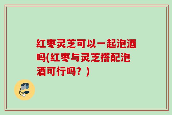 红枣灵芝可以一起泡酒吗(红枣与灵芝搭配泡酒可行吗？)