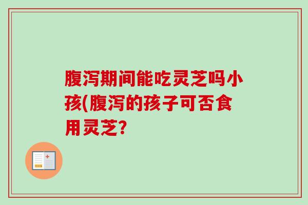 腹泻期间能吃灵芝吗小孩(腹泻的孩子可否食用灵芝？