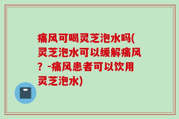 痛风可喝灵芝泡水吗(灵芝泡水可以缓解痛风？-痛风患者可以饮用灵芝泡水)