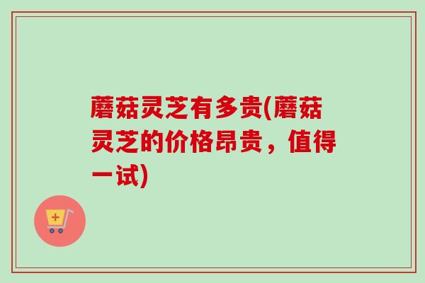 蘑菇灵芝有多贵(蘑菇灵芝的价格昂贵，值得一试)
