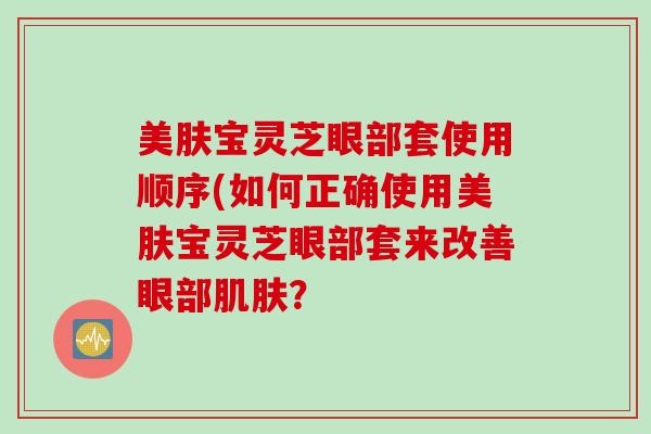 美肤宝灵芝眼部套使用顺序(如何正确使用美肤宝灵芝眼部套来改善眼部？