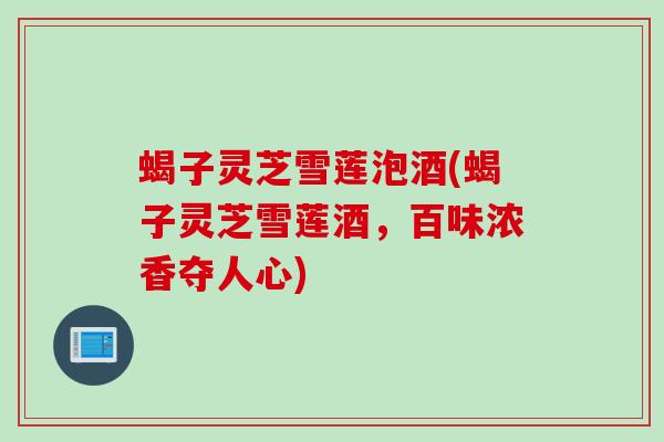 蝎子灵芝雪莲泡酒(蝎子灵芝雪莲酒，百味浓香夺人心)