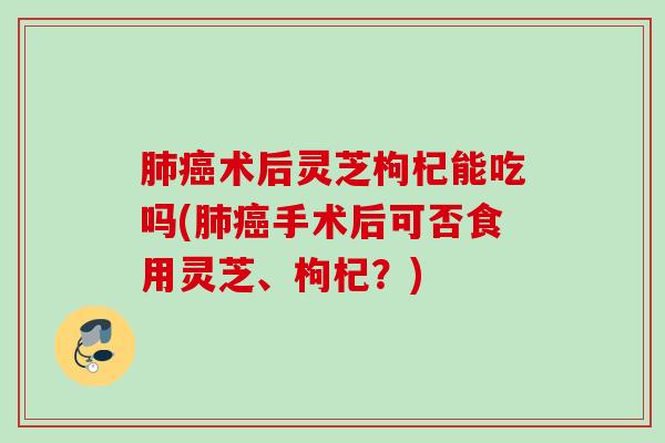 肺癌术后灵芝枸杞能吃吗(肺癌手术后可否食用灵芝、枸杞？)