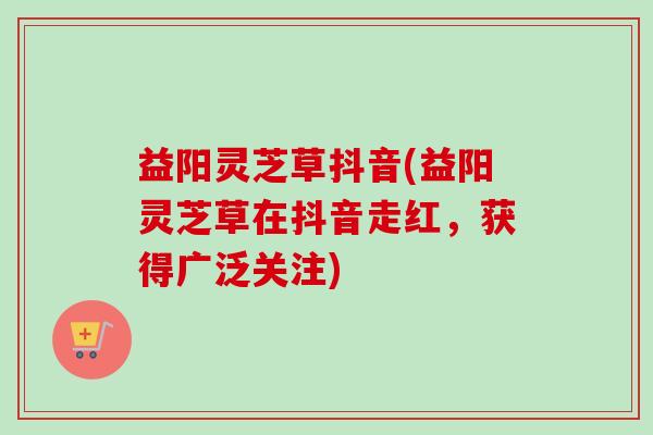 益阳灵芝草抖音(益阳灵芝草在抖音走红，获得广泛关注)