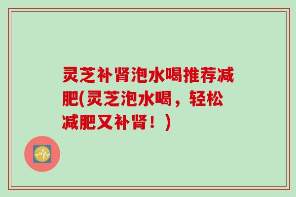 灵芝补泡水喝推荐(灵芝泡水喝,轻松又补!) 灵芝补泡水喝推荐(灵芝泡水喝,轻松又补!)