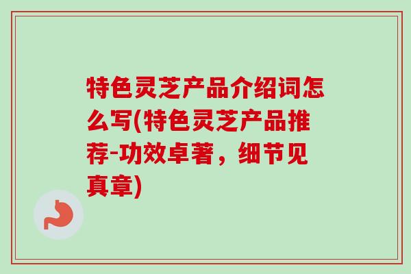 特色灵芝产品介绍词怎么写(特色灵芝产品推荐-功效卓著，细节见真章)