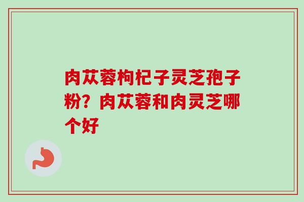 肉苁蓉枸杞子灵芝孢子粉?肉苁蓉和肉灵芝哪个好 肉苁蓉枸杞子灵芝孢子粉?肉苁蓉和肉灵芝哪个好