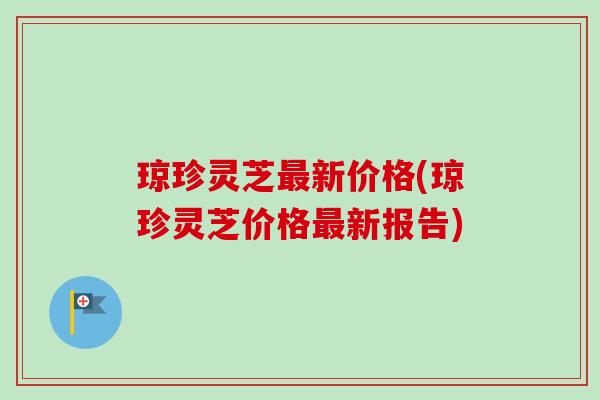 琼珍灵芝最新价格(琼珍灵芝价格最新报告)