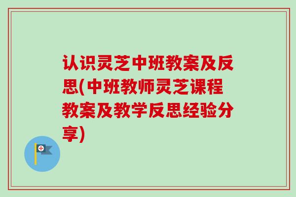 认识灵芝中班教案及反思(中班教师灵芝课程教案及教学反思经验分享)