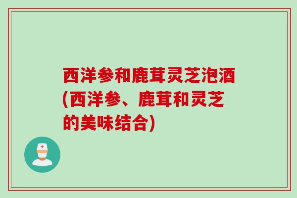 西洋参和鹿茸灵芝泡酒(西洋参、鹿茸和灵芝的美味结合)