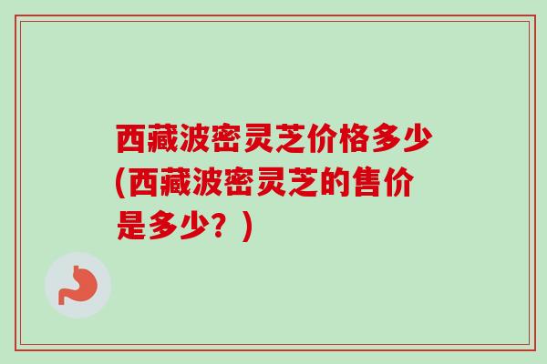 西藏波密灵芝价格多少(西藏波密灵芝的售价是多少？)