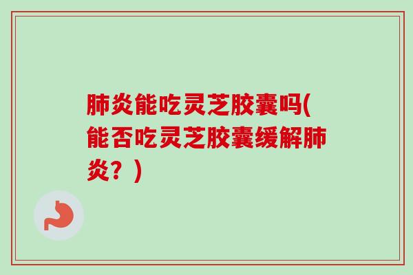 肺炎能吃灵芝胶囊吗(能否吃灵芝胶囊缓解肺炎？)