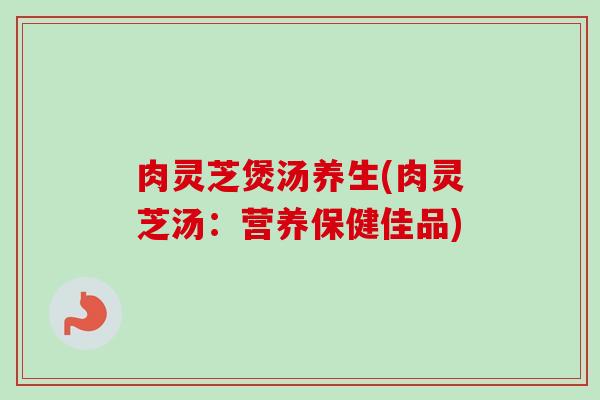 肉灵芝煲汤养生(肉灵芝汤：营养保健佳品)