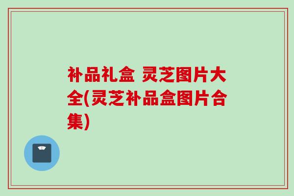补品礼盒 灵芝图片大全(灵芝补品盒图片合集)