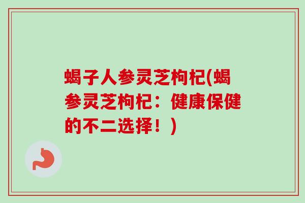 蝎子人参灵芝枸杞(蝎参灵芝枸杞：健康保健的不二选择！)