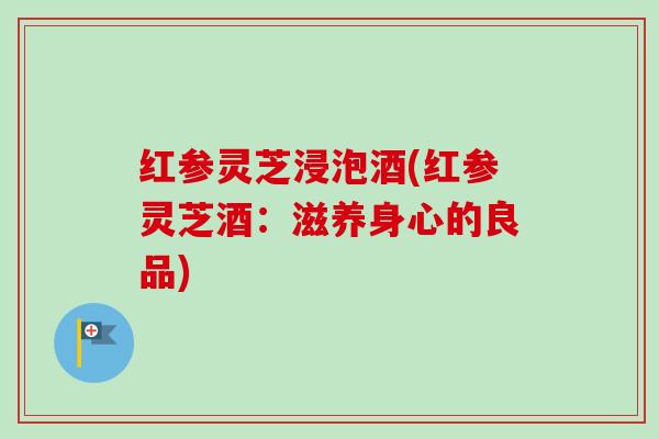 红参灵芝浸泡酒(红参灵芝酒：滋养身心的良品)