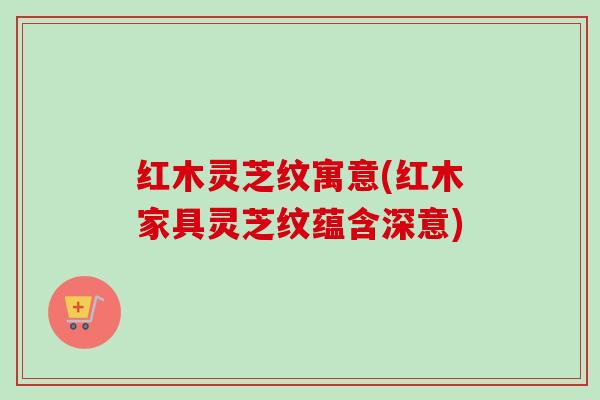 红木灵芝纹寓意(红木家具灵芝纹蕴含深意)