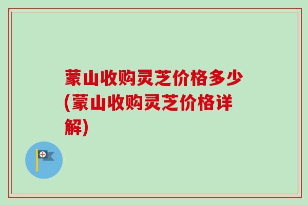 蒙山收购灵芝价格多少(蒙山收购灵芝价格详解)