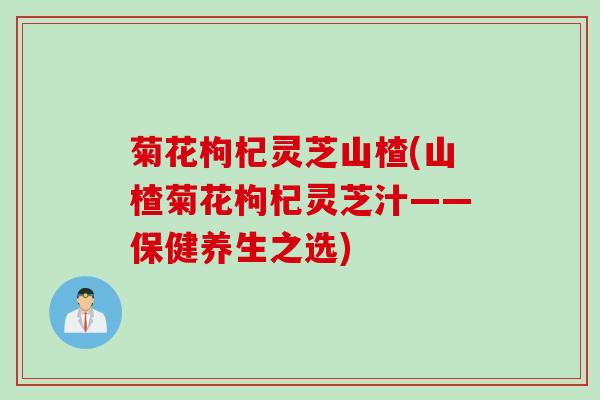 菊花枸杞灵芝山楂(山楂菊花枸杞灵芝汁——保健养生之选)