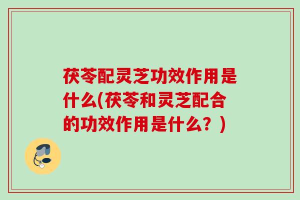 茯苓配灵芝功效作用是什么(茯苓和灵芝配合的功效作用是什么？)