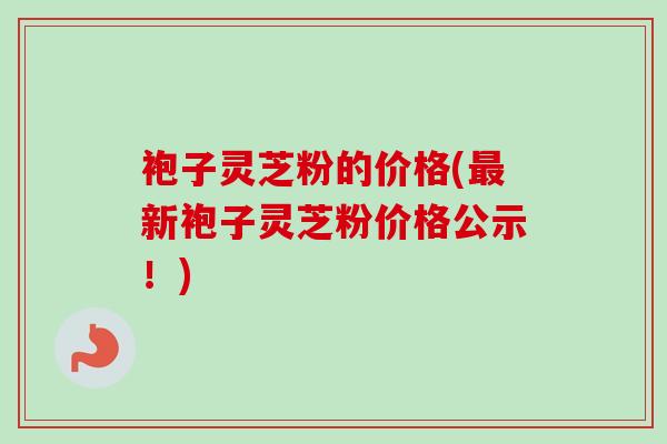 袍子灵芝粉的价格(新袍子灵芝粉价格公示!) 袍子灵芝粉的价格(新袍子灵芝粉价格公示!)