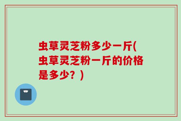 虫草灵芝粉多少一斤(虫草灵芝粉一斤的价格是多少？)