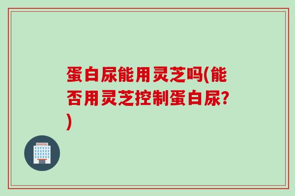 蛋白尿能用灵芝吗(能否用灵芝控制蛋白尿？)