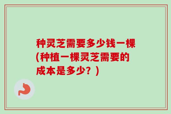 种灵芝需要多少钱一棵(种植一棵灵芝需要的成本是多少?) 种灵芝需要多少钱一棵(种植一棵灵芝需要的成本是多少?)