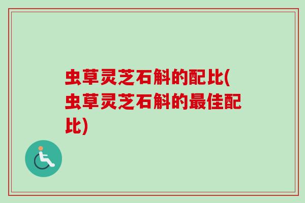 虫草灵芝石斛的配比(虫草灵芝石斛的最佳配比)