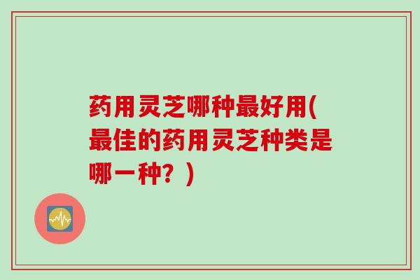 药用灵芝哪种好用(佳的药用灵芝种类是哪一种？)