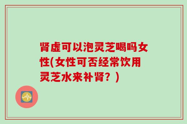 肾虚可以泡灵芝喝吗女性(女性可否经常饮用灵芝水来补肾？)
