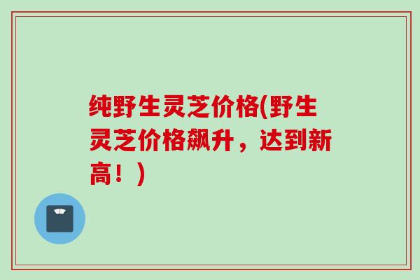 纯野生灵芝价格(野生灵芝价格飙升，达到新高！)