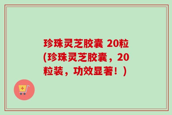 珍珠灵芝胶囊 20粒(珍珠灵芝胶囊，20粒装，功效显著！)