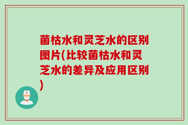 菌枯水和灵芝水的区别图片(比较菌枯水和灵芝水的差异及应用区别)